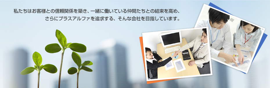 私たちはお客様との信頼関係を築き、一緒に働いている仲間たちとの結束を高め、さらにプラスアルファを追求する、そんな会社を目指しています。