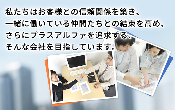 私たちはお客様との信頼関係を築き、一緒に働いている仲間たちとの結束を高め、さらにプラスアルファを追求する、そんな会社を目指しています。